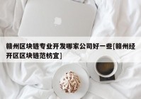 赣州区块链专业开发哪家公司好一些[赣州经开区区块链范枋宜]