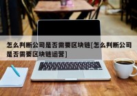 怎么判断公司是否需要区块链[怎么判断公司是否需要区块链运营]