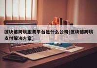 区块链跨境服务平台是什么公司[区块链跨境支付解决方案]